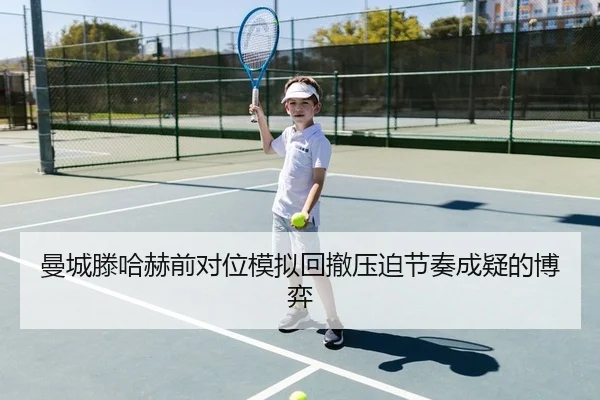 曼城滕哈赫前对位模拟回撤压迫节奏成疑的博弈